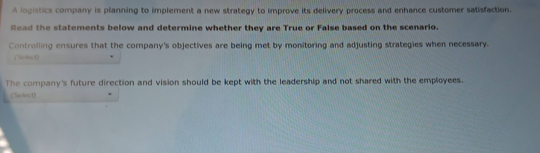 A logistics company is planning to implement a new strategy to improve its delivery process and enhance customer satisfaction. 
Read the statements below and determine whether they are True or False based on the scenario. 
Controlling ensures that the company's objectives are being met by monitoring and adjusting strategies when necessary. 
(Select) 
The company's future direction and vision should be kept with the leadership and not shared with the employees. 
(Select)