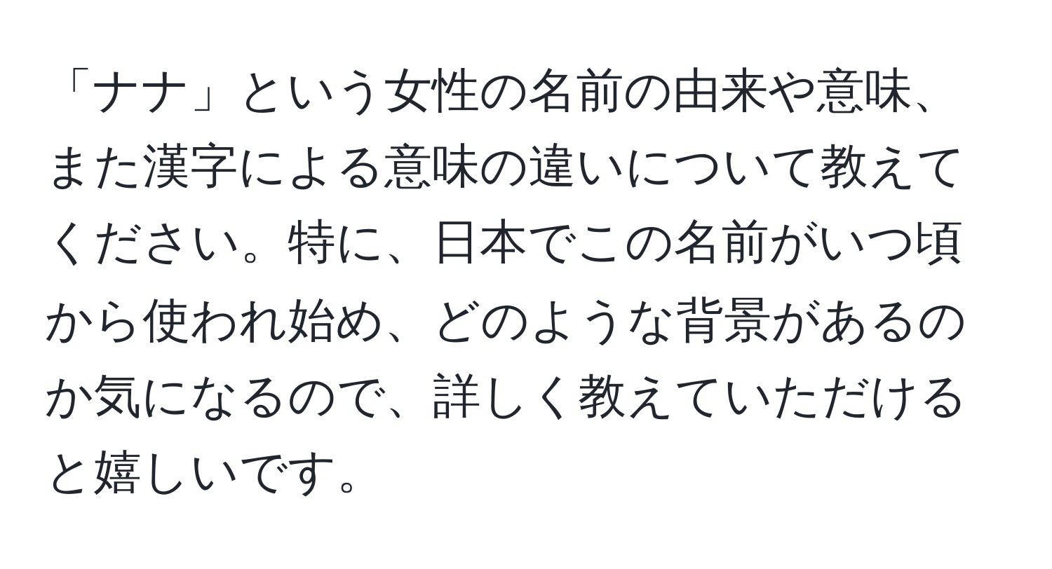 「ナナ」という女性の名前の由来や意味、また漢字による意味の違いについて教えてください。特に、日本でこの名前がいつ頃から使われ始め、どのような背景があるのか気になるので、詳しく教えていただけると嬉しいです。