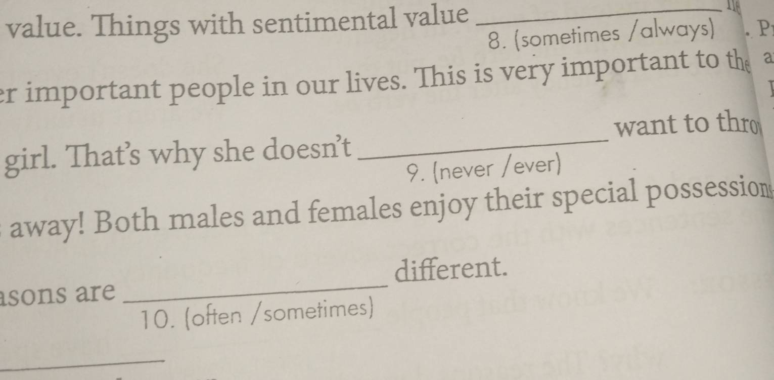 value. Things with sentimental value 
_ 
8. (sometimes /always) P 
er important people in our lives. This is very important to the a 

want to thro 
girl. That’s why she doesn’t 
_ 
9. (never /ever) 
away! Both males and females enjoy their special possession 
different. 
sons are 
_ 
10. (often /sometimes) 
_