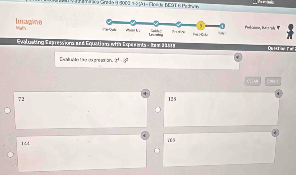 Post Quiz
aled Mathematics Grade 6 6000 1-2(A) - Florida BEST 6 Pathway
ImagineWelcome, Katarah
Math 
Evaluating Expressions and Equations with Exponents - Item 20338 Question 7 of 
Evaluate the expression. 2^4· 3^2
CLEAR CHECK
72 128
144
768