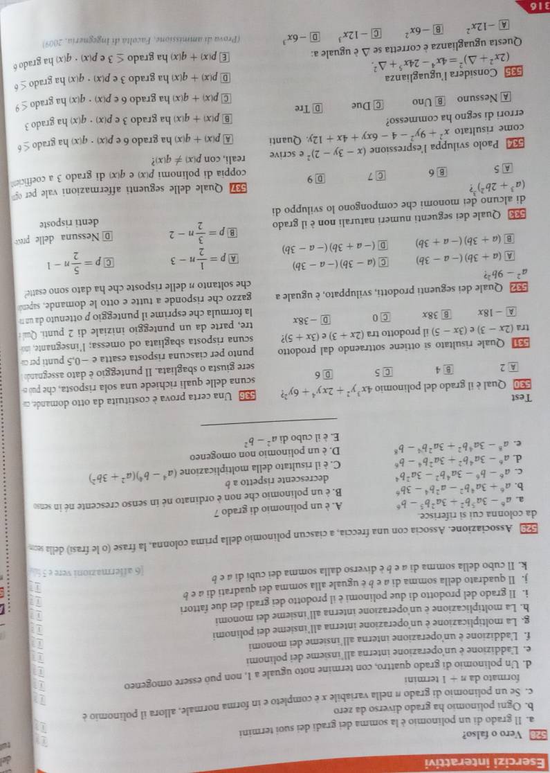 Esercizi interattivi del
tel
528 Vero o falso?
a. Il grado di un polinomio è la somma dei gradi dei suoi termini
b. Ogni polinomio ha grado diverso da zero
c. Se un polinomio di grado π nella variabile x è completo e in forma normale, allora il polinomio è
11
71
formato da n+1 termini
d. Un polinomio di grado quattro, con termine noto uguale a 1, non puó essere omogeneo
e. L'addizione é un'operazione interna all'insieme dei polinomi
f. L'addizione è un’operazione interna all’insieme dei monomi
g. La moltiplicazione è un'operazione interna all’insieme dei polinomi
h. La moltiplicazione è un'operazione interna all'insieme dei monomi T
i. Il grado del prodotto di due polinomi è il prodotto dei gradi dei due fattori
j. Il quadrato della somma di a e b è uguale alla somma dei quadrati di a e b
k. Il cubo della somma di a e b è diverso dalla somma dei cubi di a e b 6 affermazioni vere e 5 h
Associazione. Associa con una freccia, a ciascun polinomio della prima colonna, la frase (o le frasi) della seom
da colonna cui si riferisce.
a. a^6-3a^5b^2+3a^2b^5-b^6 A. è un polinomio di grado 7
b. a^6+3a^4b^2-a^2b^4-3b^6 B. è un polinomio che non è ordinato né in senso crescente né in senso
C. a^6-b^6-3a^4b^2-3a^2b^4 decrescente rispetto a b (a^4-b^4)(a^2+3b^2)
d. a^6-3a^4b^2+3a^2b^4-b^6 C. è il risultato della moltiplicazione
e. a^8-3a^4b^2+3a^2b^4-b^8 D. è un polinomio non omogeneo
E. è il cubo di a^2-b^2
_
Test
536 Una certa prova è costituita da otto domande, c
530 Qual è il grado del polinomio 4x^3y^2+2xy^4+6y^2? scuna delle quali richiede una sola risposta, che pub s
A 2 8 4 C 5 D 6 sere giusta o sbagliata. Il punteggio è dato assegnando
Quale risultato si ottiene sottraendo dal prodotto punto per ciascuna risposta esatta e −0,5 punti per 
tra (2x-3) e (3x-5) il prodotto tra (2x+3) e (3x+5) 7 scuna risposta sbagliata od omessa; l’insegnante, ino
A -18x B 38x C O D -38x tre, parte da un punteggio iniziale di 2 punti. Qual :
la formula che esprime il punteggio p ottenuto da un n
Quale dei seguenti prodotti, sviluppato, è uguale a gazzo che risponde a tutte e otto le domande, sapend
a^2-9b^2? che soltanto n delle risposte che ha dato sono esatte?
A (a+3b)(-a-3b) C (a-3b)(-a-3b) A p= 1/2 n-3 C p= 5/2 n-1
B (a+3b)(-a+3b) D (-a+3b)(-a-3b)
Quale dei seguenti numeri naturali non è il grado B p= 3/2 n-2 @ Nessuna delle prev
di alcuno dei monomi che compongono lo sviluppo di denti risposte
(a^3+2b^2) ?
5 Quale delle seguenti affermazioni vale per 
A 5 B 6 C7 D 9 coppia di polinomi p(x)
= Paolo sviluppa l'espressione (x-3y-2)^2 e scrive reali, con p(x)!= q(x)? e q(x) di grado 3 a coefficien
come risultato x^2+9y^2-4-6xy+4x+12y. Quanti A p(x)+q(x) ha grado 6 e p(x)· q(x) ha grado ≤ 6
errori di segno ha commesso? ha grado 3· ep(x)· q(x) ha grado 3
B p(x)+q(x)
A Nessuno B Uno C Due D Tre
C p(x)+q(x) ha grado 6∈ p(x)· q(x) ha grado ≤ 9
Consídera l'uguaglianza D p(x)+q(x) ha grado 3e p(x)· q(x) ha grado ≤ 6
E p(x)+q(x)
Questa uguaglianza è corretta se (2x^2+△ )^2=4x^4-24x^5+△^2. △ è uguale a: ha grado ≤ 3 p(x)· q(x ha grado 6
A -12x^2 B -6x^2 C -12x^3 D -6x^3 (Prova di ammissione, Facoltà di Ingegneria, 2009)
316