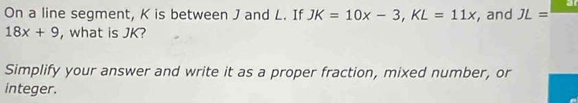 a 
On a line segment, K is between J and L. If JK=10x-3, KL=11x , and JL=
18x+9 , what is JK? 
Simplify your answer and write it as a proper fraction, mixed number, or 
integer.