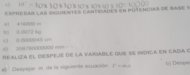 10^7=
EXPRESAR LAS SIGUIENTES CANTIDADES EN POTENCIAS DE BASE 1 
a) 416000 m
b) 0.0072 kg
c) 0.0000045 cm
d) 356780000000 mm−
REALIZA EL DESPEJE DE LA VARIABLE QUE SE INDICA EN CADA C 
a) Despejar de la siguiente ecuación F=m.a b) Despe