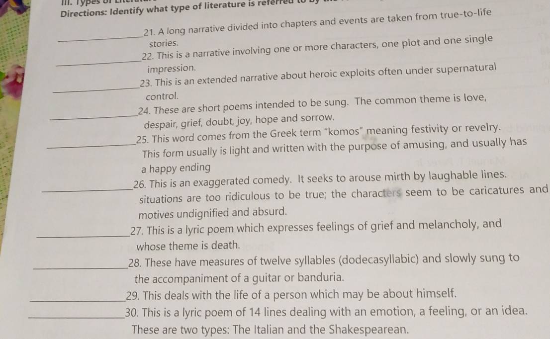 Types of ER 
Directions: Identify what type of literature is referred i0 
21. A long narrative divided into chapters and events are taken from true-to-life 
_ 
stories. 
_ 
22. This is a narrative involving one or more characters, one plot and one single 
impression. 
_ 
23. This is an extended narrative about heroic exploits often under supernatural 
control. 
_ 
24. These are short poems intended to be sung. The common theme is love, 
despair, grief, doubt, joy, hope and sorrow. 
25. This word comes from the Greek term “komos” meaning festivity or revelry. 
_This form usually is light and written with the purpose of amusing, and usually has 
a happy ending 
26. This is an exaggerated comedy. It seeks to arouse mirth by laughable lines. 
_situations are too ridiculous to be true; the characters seem to be caricatures and 
motives undignified and absurd. 
_27. This is a lyric poem which expresses feelings of grief and melancholy, and 
whose theme is death. 
_28. These have measures of twelve syllables (dodecasyllabic) and slowly sung to 
the accompaniment of a guitar or banduria. 
_ 
29. This deals with the life of a person which may be about himself. 
_30. This is a lyric poem of 14 lines dealing with an emotion, a feeling, or an idea. 
These are two types: The Italian and the Shakespearean.