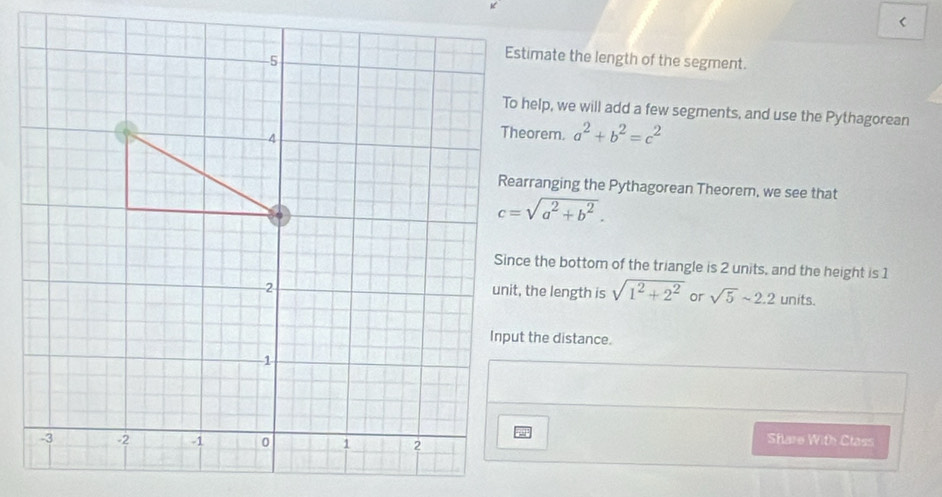 < 
Estimate the length of the segment. 
To help, we will add a few segments, and use the Pythagorean
a^2+b^2=c^2
Rearranging the Pythagorean Theorem, we see that
c=sqrt(a^2+b^2). 
Since the bottom of the triangle is 2 units, and the height is 1
unit, the length is sqrt(1^2+2^2) or sqrt(5)sim 2.2 units. 
Input the distance. 
Share With Class