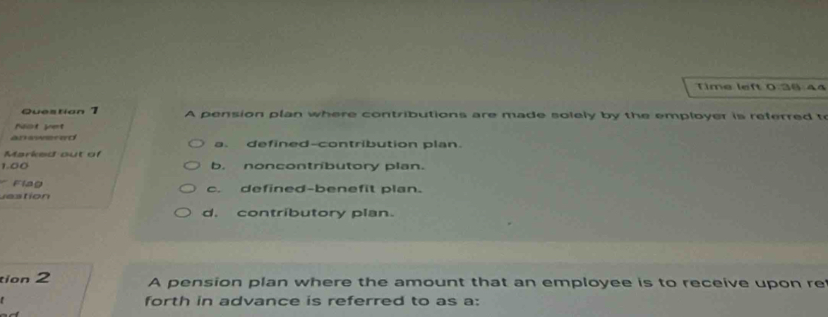 Time left 0:36 44
Questian 1 A pension plan where contributions are made solely by the employer is referred to
Noct guent
an eweted
a. defined-contribution plan.
Marked out of
1.00 b. noncontributory plan.
Flag
uestion c. defined-benefit plan.
d. contributory plan.
tion 2 A pension plan where the amount that an employee is to receive upon re
forth in advance is referred to as a: