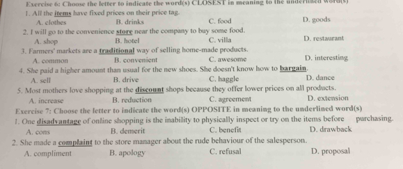 Choose the letter to indicate the word(s) CLOSEST in meaning to the underlned word(s)
1. All the items have fixed prices on their price tag.
A. clothes B. drinks C. food D. goods
2. I will go to the convenience store near the company to buy some food. D. restaurant
A. shop B. hotel C. villa
3. Farmers' markets are a traditional way of selling home-made products.
A. common B. convenient C. awesome D. interesting
4. She paid a higher amount than usual for the new shoes. She doesn't know how to bargain. D. dance
A. sell B. drive C. haggle
5. Most mothers love shopping at the discount shops because they offer lower prices on all products.
A. increase B. reduction C. agreement D. extension
Exercise 7: Choose the letter to indicate the word(s) OPPOSITE in meaning to the underlined word(s)
1. One disadvantage of online shopping is the inability to physically inspect or try on the items before purchasing.
A. cons B. demerit C. benefit D. drawback
2. She made a complaint to the store manager about the rude behaviour of the salesperson.
A. compliment B. apology C. refusal D. proposal