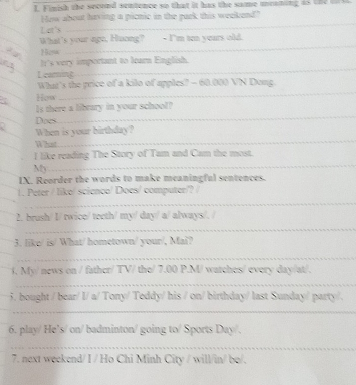 Finish the second sentence so that it has the same meaning as t h 
How about having a picnic in the park this weekend? 
_ 
Let's 
_ 
_ 
_ 
What's your age, Huong? - I'm ten years old. 
Hosw 
_ 
It's very important to learn English. 
L earning 
_ 
_ 
What's the price of a kilo of apples? - 60.000 VN Dong. 
_ 
How 
_ 
_ 
s there a library in your school? 
Does 
_ 
When is your birthday? 
What 
I like reading The Story of Tam and Cam the most. 
My 
_ 
IX. Reorder the words to make meaningful sentences. 
1. Peter / like/ science/ Does/ computer/? / 
_ 
2. brush/ I/ twice/ teeth/ my/ day/ a/ always/. a 
_ 
3. like/ is/ What/ hometown/ your/, Maï? 
_ 
1. My/ news on / father/ TV/ the/ 7.00 P.M/ watches/ every day/at/. 
_ 
5. bought / bear/ l/ a/ Tony/ Teddy/ his / on/ birthday/ last Sunday/ party/, 
_ 
6. play/ He’s/ on/ badminton/ going to/ Sports Day/. 
_ 
7. next weekend/ I / Ho Chi Minh City / will/in/ bo/.