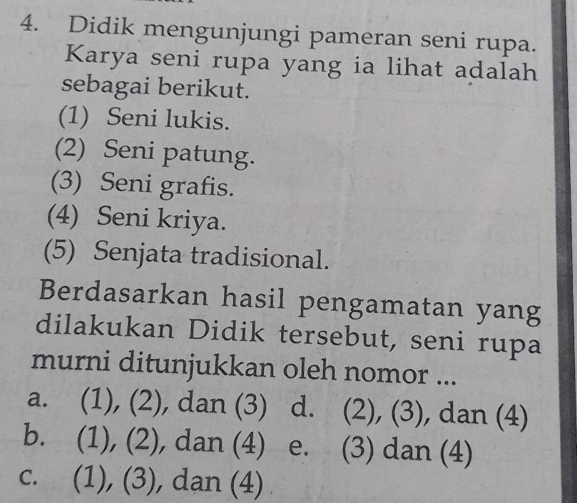 Didik mengunjungi pameran seni rupa.
Karya seni rupa yang ia lihat adalah
sebagai berikut.
(1) Seni lukis.
(2) Seni patung.
(3) Seni grafis.
(4) Seni kriya.
(5) Senjata tradisional.
Berdasarkan hasil pengamatan yang
dilakukan Didik tersebut, seni rupa
murni ditunjukkan oleh nomor ...
a. (1), (2), dan (3) d. (2), (3), dan (4)
b. (1), (2), dan (4) e. (3) dan (4)
C.  (1), (3), , dan (4) .