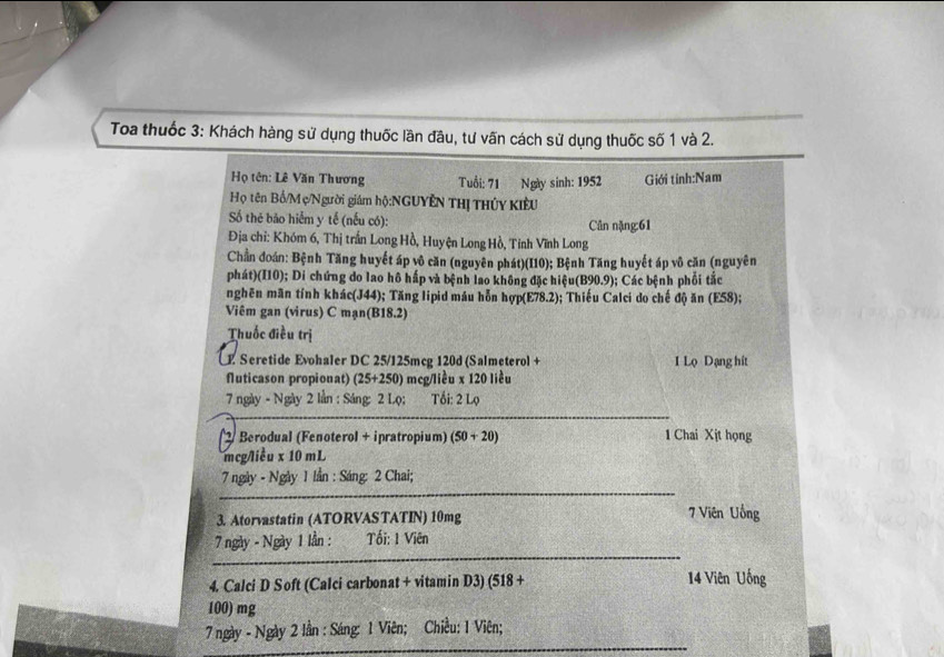 Toa thuốc 3: Khách hàng sử dụng thuốc lần đầu, tư vấn cách sử dụng thuốc số 1 và 2. 
Họ tên: Lê Văn Thương Tuổi: 71 Ngày sinh: 1952 Giới tinh:Nam 
Họ tên Bố/Mẹ/Người giám hộ:NGUYÊN THị THỦY KIÊU 
Số thẻ bảo hiểm y tế (nếu có): Cân nặng: 61
Địa chỉ: Khóm 6, Thị trấn Long Hồ, Huyện Long Hồ, Tinh Vĩnh Long 
Chần đoán: Bệnh Tăng huyết áp vô căn (nguyên phát)(I10); Bệnh Tăng huyết áp vô căn (nguyên 
phát)(I10); Di chứng do lao hô hấp và bệnh lao không đặc hiệu(B90.9); Các bệnh phối tắc 
nghên mãn tính khác(J44); Tăng lipid máu hỗn hợp(E78.2); Thiếu Calci do chế độ ăn (E58); 
Viêm gan (virus) C mạn(B18.2) 
Thuốc điều trị 
E Seretide Evohaler DC 25/125mcg 120d (Salmeterol + 1 Lọ Dạng hit 
fluticason propionat) (25+250) mcg/liều x 120 liều 
7 ngày - Ngày 2 lần : Sáng: 2 Lọ; Tối: 2 Lọ 
_ 
2 Berodual (Fenoterol + ipratropium) (50+20 1 Chai Xịt họng 
mcg/liều x 10 mL
_ 
7 ngày - Ngày 1 lần : Sáng: 2 Chai; 
3. Atorvastatin (ATORVASTATIN) 10mg 7 Viên Uống 
_ 
7 ngày - Ngày 1 lần : Tối: 1 Viên 
4. Calci D S oft (Calci carbonat + vitamin D3) (518 + 14 Viên Uống
100) mg
_ 
7 ngày - Ngày 2 lần : Sáng: 1 Viên; Chiều: 1 Viên;