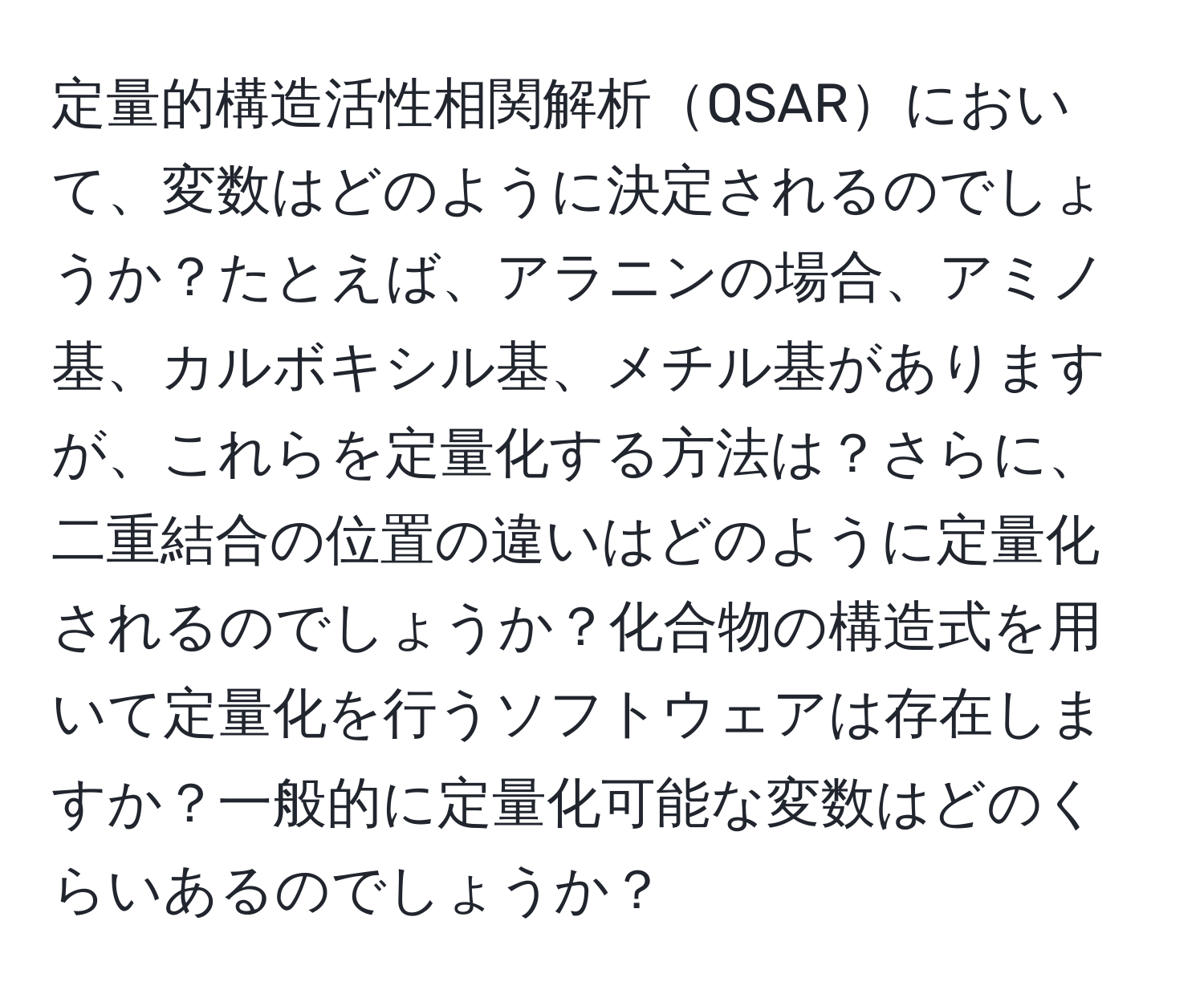 定量的構造活性相関解析QSARにおいて、変数はどのように決定されるのでしょうか？たとえば、アラニンの場合、アミノ基、カルボキシル基、メチル基がありますが、これらを定量化する方法は？さらに、二重結合の位置の違いはどのように定量化されるのでしょうか？化合物の構造式を用いて定量化を行うソフトウェアは存在しますか？一般的に定量化可能な変数はどのくらいあるのでしょうか？