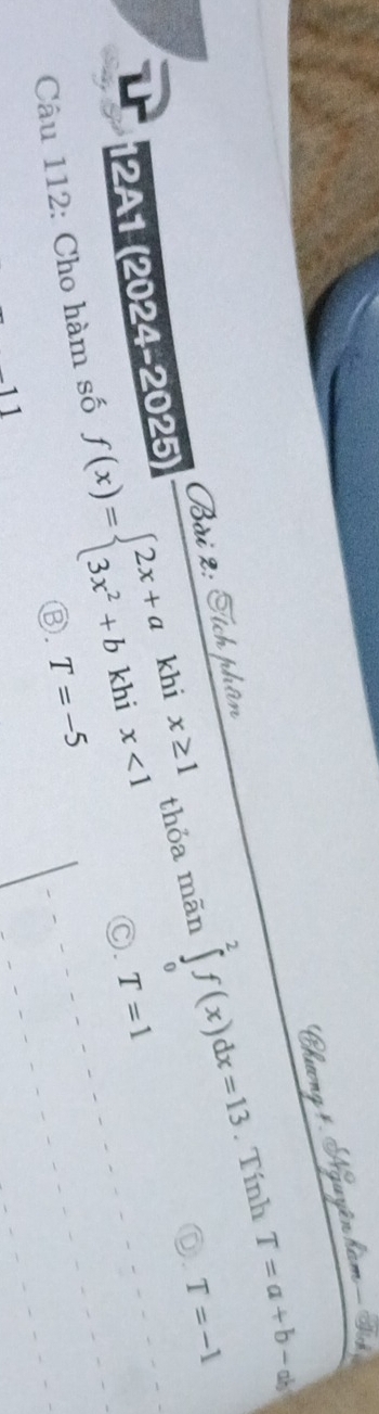 Tính T=a+b-ab
Bài 2: Áích thâ
12A1 (2024-2025)
Câu 112: Cho hàm số f(x)=beginarrayl 2x+akhix≥ 1 3x^2+bkhix<1endarray. thỏa mãn ∈tlimits _0^2f(x)dx=13
D. T=-1
C. T=1
③. T=-5
11