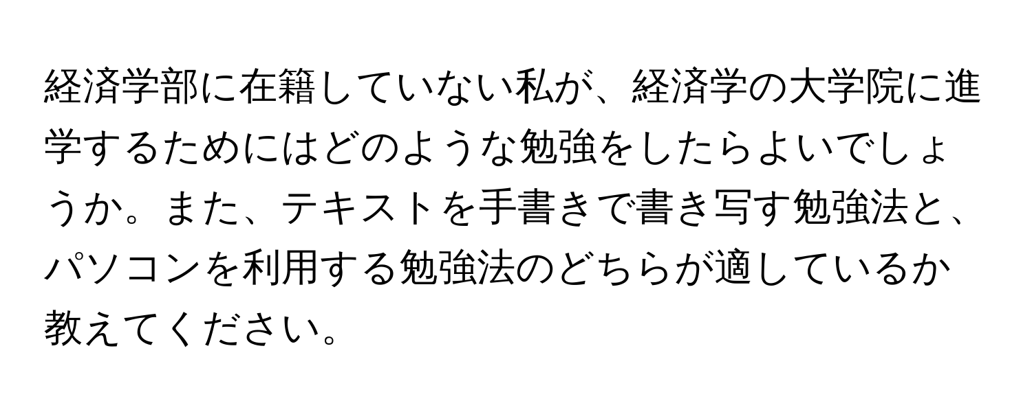 経済学部に在籍していない私が、経済学の大学院に進学するためにはどのような勉強をしたらよいでしょうか。また、テキストを手書きで書き写す勉強法と、パソコンを利用する勉強法のどちらが適しているか教えてください。