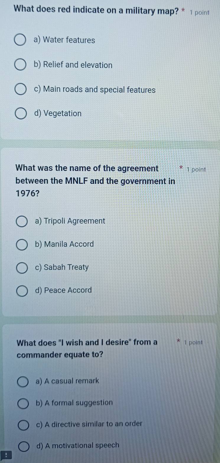 What does red indicate on a military map? * 1 point
a) Water features
b) Relief and elevation
c) Main roads and special features
d) Vegetation
What was the name of the agreement 1 point
between the MNLF and the government in
1976?
a) Tripoli Agreement
b) Manila Accord
c) Sabah Treaty
d) Peace Accord
What does "I wish and I desire" from a 1 point
commander equate to?
a) A casual remark
b) A formal suggestion
c) A directive similar to an order
d) A motivational speech
!