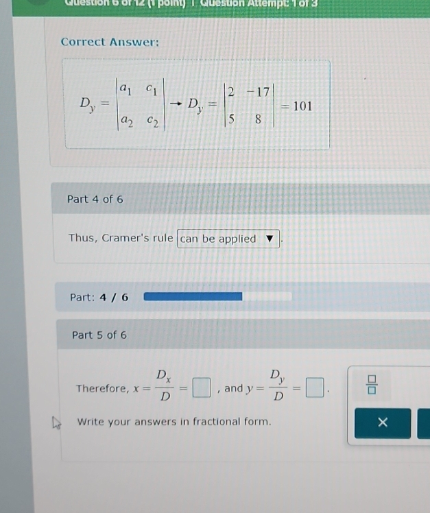 Question Attempt: 1 of 3 
Correct Answer:
D_y=beginvmatrix a_1&c_1 a_2&c_2endvmatrix - to D_y=beginvmatrix 2&-17 5&8endvmatrix =101
Part 4 of 6 
Thus, Cramer's rule can be applied 
Part: 4 / 6 
Part 5 of 6 
Therefore, x=frac D_xD=□ , and y=frac D_yD=□ .  □ /□  
Write your answers in fractional form. ×