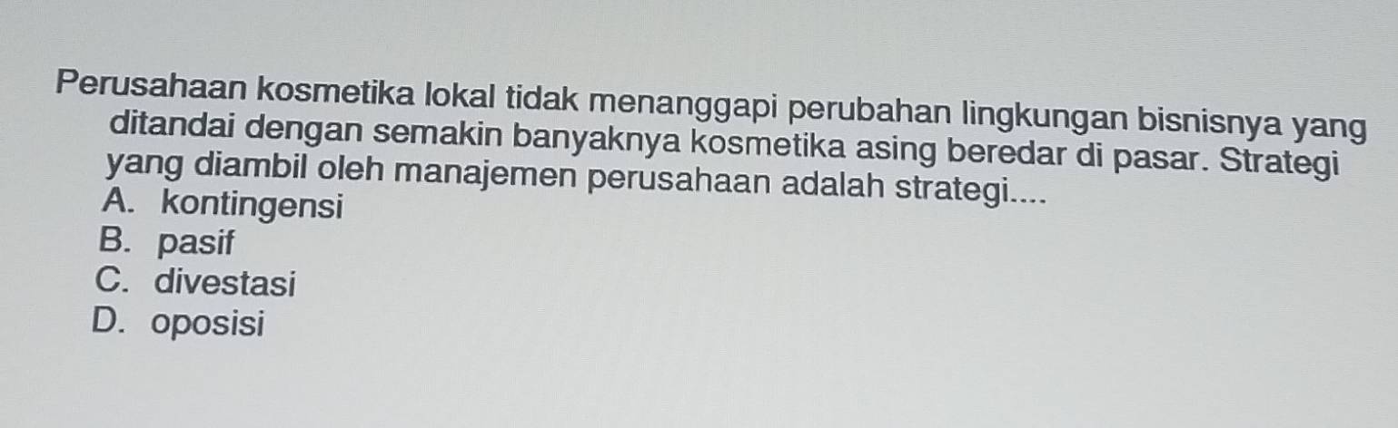 Perusahaan kosmetika lokal tidak menanggapi perubahan lingkungan bisnisnya yang
ditandai dengan semakin banyaknya kosmetika asing beredar di pasar. Strategi
yang diambil oleh manajemen perusahaan adalah strategi....
A. kontingensi
B. pasif
C. divestasi
D. oposisi