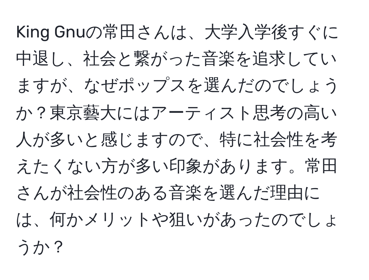 King Gnuの常田さんは、大学入学後すぐに中退し、社会と繋がった音楽を追求していますが、なぜポップスを選んだのでしょうか？東京藝大にはアーティスト思考の高い人が多いと感じますので、特に社会性を考えたくない方が多い印象があります。常田さんが社会性のある音楽を選んだ理由には、何かメリットや狙いがあったのでしょうか？