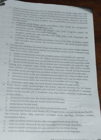 Sebush persshaae kia baru-bace tes mengenbaegian daa grodak nodos kns yang
Se rbeds ustux digusakan de em südent pendiegin dan gestasas Unalsk A sruscazo untuk
se n eap panss der sckitanaya, sedangkan Prsšuk II disetzang un isk indhejaskan pansa. lka
msodonys kalion ardah peranggung jawab pengembang produk, eksperiates apa yang
as elooter s    
ncaya ienm nercang vrtuk mengukue den mengidentfikst »fu psodak (embobonan
mengamen wara larutas setelah penarbshan scap produl dan menggerakan
=A rst pli ustuk rcaençukan jers cel
l momshang prodnk wöchsm dan souslaS vzakus ustuk iesgstaðus spakah ada
perubahan massa yang mcnuajukkan jenia nzakai
mengukur junlah gas yang dibasičkan dari setap seakoc untok mesentukan wat
codréermik atau ekaotem
d   menguku sbs larstan seieiah pesambahan settap prodok armak menestukas agakali
sifat reaksi suba meningkas atau memumn, dan mencatas perabahan sbu ustuá, mengidusailkuai
) 4. Scorang siswa melakukas-percobaan dengan sencampurkan susta larutas deagan indikator
sapat sowa tenshut ambil adalah pes unvcesal dan stosperslch perubshan warna dan hiias menjadi mersh. Kesimpelan yang
A Terutan tersebut berutar netral, dan perubahan wama menusjukkas pll yang sama
b. Saruta tersebut bersifat baaa, dan sadikator pb universal tidak semai uzbak larutan im
E   larutan tersebut bersifat asam, dan perubaban wana menunjakkan pH yang šeluk rndal.
d.  Tarutan tersebus beruñsz hasa, dan perubasan wara menunjakkan gết yang lhíh tinggl
35. Sourang siswa mengamani bahiea larutan yang mengandang asam solfat :  (H:SO₄) bershab
warna indikioe pH menjadi kuning. Kesimpulan yang dapat Sambil tentang kozentrasi
asam dalan laruian dan bagaimana perubahan ini dapat memengarzhi pH larstæs yait ....
a. konsentra asam rendah, dan wama kuning memmoukkau. p14 yang vondekati netral
h. komsentrasi asam tinggi, can wara kazing meiunjuškan pH yang mendekati netral
c. konsentzasi asam rendah, dan warna kuning menunja&kan pH yong tuggi
d  konsestrasi asam tinggi, dan warna kuning mezunjukkan pH yang rendab
#6. Kalian diminta untuk membandangkan dua larutan, yang satu berwarna binu dan lainna
merah setelah ditambahıkan indikator pH unversal. Larutan bicu memiliki pH 9, sementara
tersebut adalaî larutan merah msemiliki p# 3. Peojelasan yang dapat kalian sampaikan berdasarkan ha
a larutan biru bersifat asam dan larutan merah bersifat basa
b. laruran biru bersifat basa dam larutan merah bersifat asam
c. kedua larutan bersifat netral
cl.  Jarutan hiru bersifat asam, dan larutan merah bersifat netral
17. Jay mencamparkan larutan asam klorida (HCl) dengan larutas natrium hidroksida (NwOH).
Dia mencatat bahwa suhu campıran meningikat secara signifikan. Peristiwa tersebat
mensnjukkas bahwa ...
a.  reaksi inš adaah endotermik dan suhu meningkat karena ewergi diserap
b. reaksi mi adalah eksotermik dan suhu meningkat kazena ewergi diłepaskaw
c. reaksi ini adaïah endotermik dan suhu menurun karena energi diwerap
d. reaksi ini adalah eksotermik dan suhu menurun karna ewergi diepaskaw