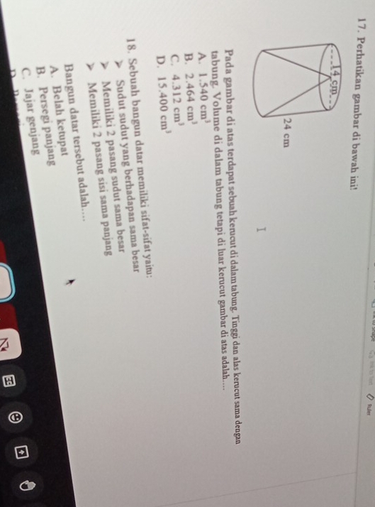 1?4 to ? Ruler
17. Perhatikan gambar di bawah ini!
Pada gambar di atas terdapat sebuah kerucut di dalam tabung. Tinggi dan alas kerucut sama dengan
tabung. Volume di dalam tabung tetapi di luar kerucut gambar di atas adalah..
A. 1.540cm^3
B. 2.464cm^3
C. 4.312cm^3
D. 15.400cm^3
18. Sebuah bangun datar memiliki sifat-sifat yaitu:
Sudut sudut yang berhadapan sama besar
Memiliki 2 pasang sudut sama besar
Memiliki 2 pasang sisi sama panjang
Bangun datar tersebut adalah….
A. Belah ketupat
B. Persegi panjang
C. Jajar genjang