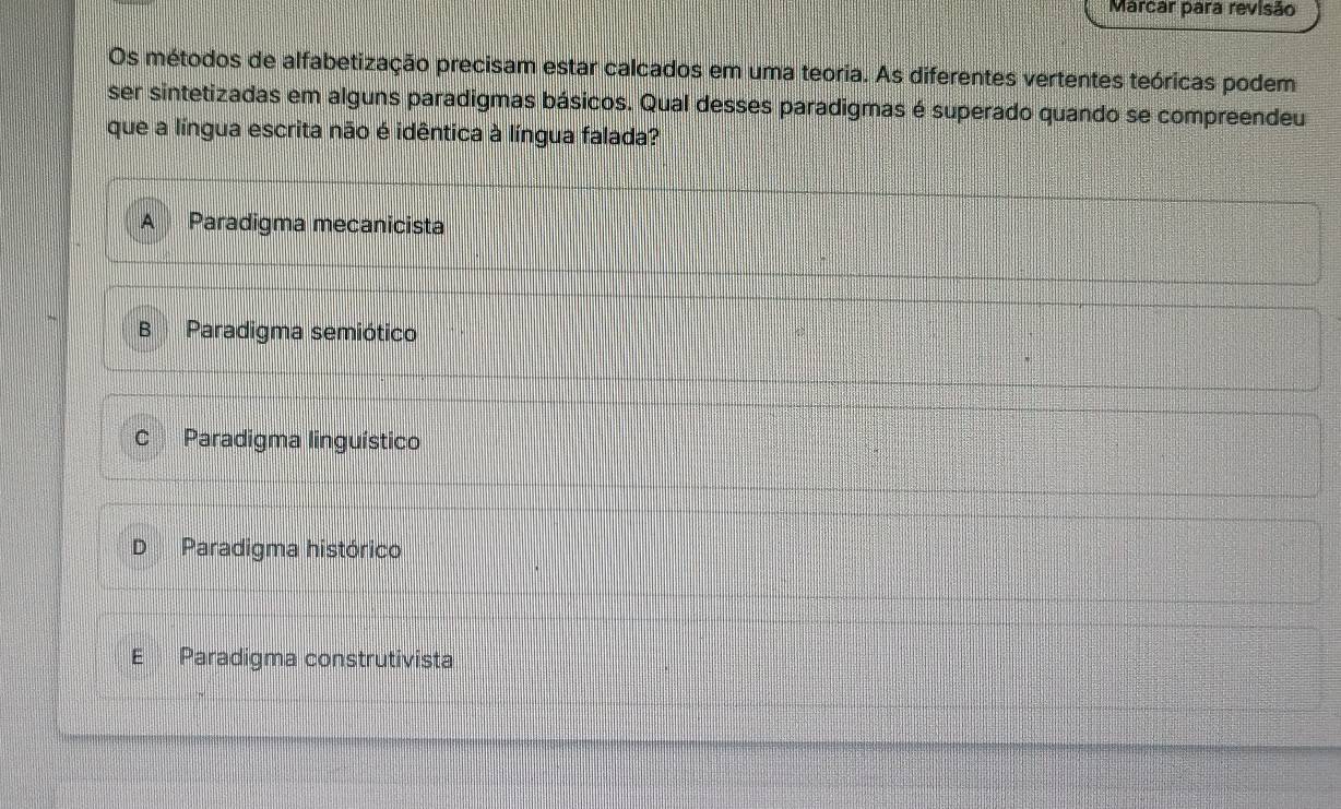 Marcar para revisão
Os métodos de alfabetização precisam estar calcados em uma teoria. As diferentes vertentes teóricas podem
ser sintetizadas em alguns paradigmas básicos. Qual desses paradigmas é superado quando se compreendeu
que a língua escrita não é idêntica à língua falada?
Paradigma mecanicista
B Paradigma semiótico
a Paradigma linguístico
Paradigma histórico
E Paradigma construtivista