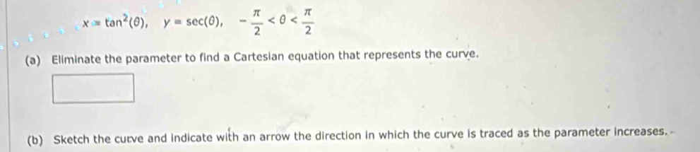 x=tan^2(θ ), y=sec (θ ), - π /2 
(a) Eliminate the parameter to find a Cartesian equation that represents the curve. 
(b) Sketch the curve and indicate with an arrow the direction in which the curve is traced as the parameter increases. -