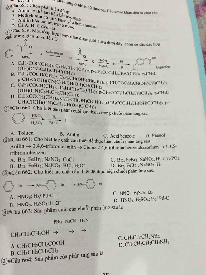 A chất lồng ở nhiệt độ thường. Các amid khác đều là chất rắn
Câu 658: Chọn phát biểu đúng
A. Amin có thể tạo liên kết hydrogen
B. Methylamin có tịnh base yếu hơn amoniac
C. Anilin hòa tan tốt trong nước
D. Cá A, B, C đều sai
*Câu
chất trung gian từ A đến D
4°C 65° 0: Một tổng hợp ibuprofen được giới thiệu dưới đây, chọn cơ cầu các hợp
CI
Clemensen
AlCl_3
B
A frac lambda _amu _b c frac NaCNH_2SO_4 0 HI/p 
A.
ibuprofen
B. C_6H_5COC(CH_3)_3,C_6H_5CH_2C(CH_3)_3,p-CH_3COC_6H_4CH_2C(CH_3)_3,p-CH_3C (OH)(CN)C_6H_4CH_2C(CH_3)_3
C. C_6H_5COCH(CH_3)_2,C_6H_5CH(OH)CH(CH_3)_2,p-CH_3COC_6H_4CH(OH)CH(CH_3)_2, p-CH_3C(OH)(CN)C_6H_4CH(OH)CH(CH_3)_2
D. C_6H_5COCH(CH_3)_2,C_6H_5CH_2CH(CH_3)_2,p-CH_4CH(CH_3)_2,p-CH_3C (OH)(CN)C_6H_4CH_2CH(CH_3)_2
②#Câu CH_3C(OH)(CN)C_6H_4CH(OH)C(CH_3)_3 C_6H_5COCH(CH_3)_2,C_6H_5CH(OH)C(CH_3)_3,
p-CH_3COC_6H_4CH(OH)C(CH_3)_3,p-
660: Cho biết sản phẩm cuối tạo thành trong chuỗi phản ứng sau
frac HNO_3H_2SO_4to frac H_2Pd· Cto ?
A. Toluen B. Anilin C. Acid benzoic D. Phenol
3#Câu 661: Cho biết tác chất cần thiết để thực hiện chuỗi phản ứng sau
Anilin → 2,4,6-tribromoanilin → Clorua 2,4,6-tribromobenzendiazonium → 1,3,5-
tribromobenzen
A. Br_2, FeBr₃: NaNO_2,CuCl Br_2,FeBr_3. NaNO_2,HCl;H_3PO_2
C.
B. Br_2. FeBr₃ NaNO_2,HCl;H_2O^+ D Br_2,FeBr_3 NaNO_2,H_2
3#Câu 662: Cho biết tác chất cần thiết để thực hiện chuỗi phản ứng sau
_A. HNO_3;H_2/Pd-C HNO_3,H_2SO_4;O_2
D.
B. HNO_3,H_2SO_4;H_3O^+ HNO_3,H_2SO_4;H_2/Pd-C
③ #Câu 663: Sản phẩm cuối của chuỗi phản ứng sau là
PBr_3NaCN H_2/Ni
CH_3CH_2CH_2OH
C. CH_3CH_2CH_2NH_2
A. CH_3CH_2CH_2COOH
D. CH_3CH_2CH_2CH_2NH_2
B. CH_3CH_2CH_2CH_3
②#Câu 664: Sản phẩm của phản ứng sau là