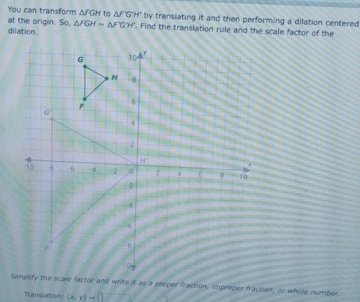 You can transform △ FGH to △ F'G'H' by transiating it and then performing a dilation centered
at the origin. So, △ FGHsim △ F'G'H'. Find the translation rule and the scale factor of the
dilation .
Simplify the scale factor and write it as a proper fraction, improper fraction, or whole number.
Translation: (x,y)to (□