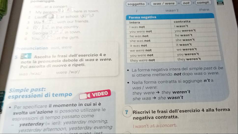 pomeriggio. 
at à concert soggetto A was / were + not + compl 
! My parents -here in town. wasn't there. 
2 Liam_ . at school. 
3 We_ with our friends. 
1 in the country. 
5 Georgía in town. 
B You_ at the gym. 
o iation r 
s B0 Ascolta le frasi dell´esercizio 4 e 
nota la pronuncia debole di was e were. 
Poi ascolta di nuovo e ripeti. 
was /wəz/ were /wə/ La forma negativa intera del símple past di be 
si ottiene mettendo not dopo was o were. 
Nella forma contratta si aggiunge n' à 
Simple past: was / were. 
espressioni di tempo VIDEO they were → they weren't 
she was → she wasn't 
Per specificare il momento in cui si è 
svołta un“azione si possono utilizzare le 7 Riscrivi le frasi dell’esercizio 4 alla forma 
espressioni di tempo passato come 
- yesterday (= ieri): yesterday morning, negativa contratta. 
yesterday afternoon, yesterday evening I wasn't at a concert.