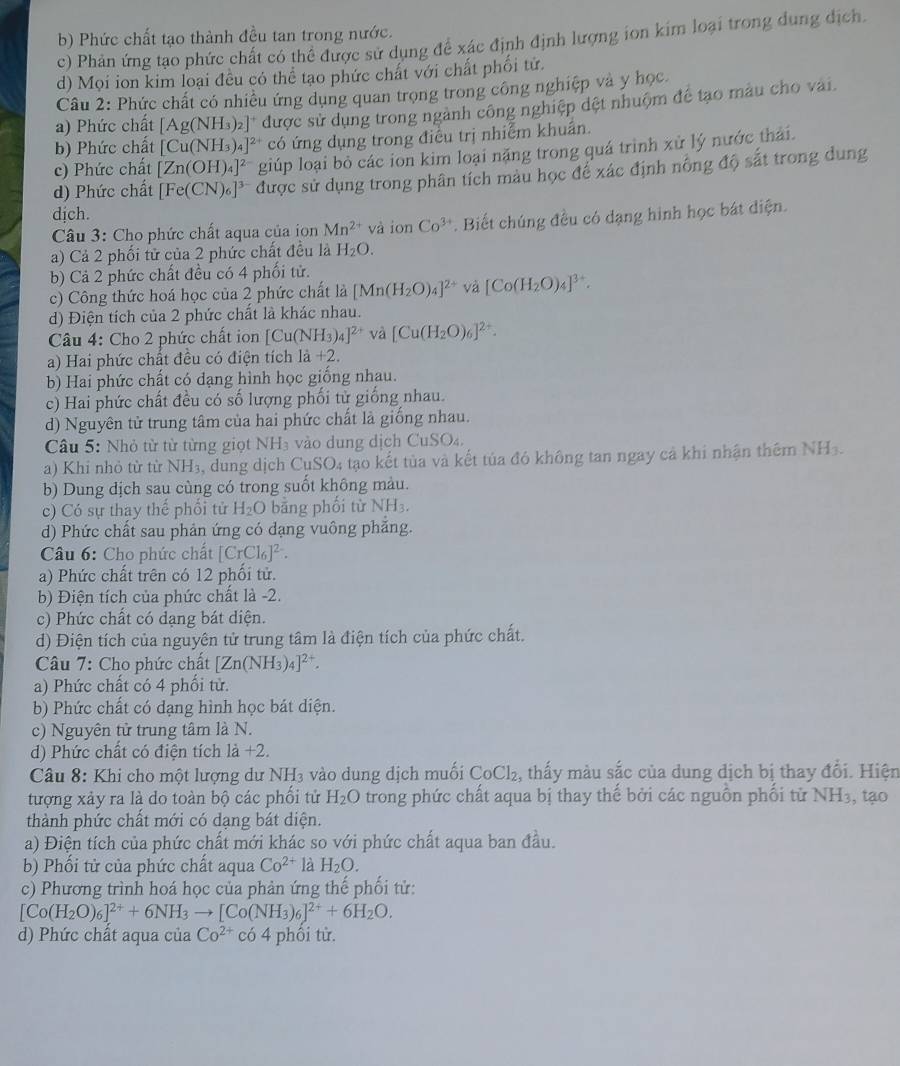 b) Phức chất tạo thành đều tan trong nước.
c) Phản ứng tạo phức chất có thể được sử dụng đề xác định định lượng ion kim loại trong dung dịch.
d) Mọi ion kim loại đều có thể tạo phức chất với chất phối tử.
Câu 2: Phức chất có nhiều ứng dụng quan trọng trong công nghiệp và y học.
b) Phức chất [Cu(NH_3)_4]^2+ được sử dụng trong ngành công nghiệp đệt nhuộm để tạo màu cho vai.
a) Phức chất [Ag(NH_3)_2]
có ứng dụng trong điều trị nhiễm khuẩn.
c) Phức chất [Zn(OH)_4]^2- giúp loại bỏ các ion kim loại nặng trong quá trình xử lý nước thái.
d) Phức chất [Fe(CN)_6]^3- được sử dụng trong phân tích màu học đề xác định nông độ sắt trong dung
dịch.
Câu 3: Cho phức chất aqua của ion Mn^(2+) và ion Co^(3+). Biết chúng đều có dạng hình học bát diện.
a) Cả 2 phối tử của 2 phức chất đều là H_2O.
b) Cả 2 phức chất đều có 4 phối tử.
c) Công thức hoá học của 2 phức chất là [Mn(H_2O)_4]^2+ và [Co(H_2O)_4]^3+.
d) Điện tích của 2 phức chất là khác nhau.
Câu 4: Cho 2 phức chất ion [Cu(NH_3)_4]^2+ và [Cu(H_2O)_6]^2+.
a) Hai phức chất đều có điện tích 1a+2.
b) Hai phức chất có dạng hình học giống nhau.
c) Hai phức chất đều có số lượng phối tử giống nhau.
d) Nguyên tử trung tâm của hai phức chất là giống nhau.
Câu 5: Nhỏ từ từ từng giọt NH₃ vào dung dịch CuSO₄.
a) Khi nhỏ từ từ NH₃, dung dịch CuSO₄ tạo kết tủa và kết tủa đó không tan ngay cả khi nhận thêm NH3.
b) Dung dịch sau cùng có trong suốt không màu.
c) Có sự thay thế phối tử H_2O bāng phối từ NH_3.
d) Phức chất sau phản ứng có dạng vuông phăng.
Câu 6: Cho phức chất [CrCl_6]^2-.
a) Phức chất trên có 12 phối tử.
b) Điện tích của phức chất là -2.
c) Phức chất có dạng bát diện.
d) Điện tích của nguyên tử trung tâm là điện tích của phức chất.
Câu 7: Cho phức chất [Zn(NH_3)_4]^2+.
a) Phức chất có 4 phối tử.
b) Phức chất có dạng hình học bát diện.
c) Nguyên tử trung tâm là N.
d) Phức chất có điện tích là +2.
*  Câu 8: Khi cho một lượng dư NH₃ vào dung dịch muối CoCl₂, thấy màu sắc của dung dịch bị thay đổi. Hiện
tượng xảy ra là do toàn bộ các phối tử H_2O trong phức chất aqua bị thay thế bởi các nguồn phối từ NH₃, tạo
thành phức chất mới có dạng bát diện.
a) Điện tích của phức chất mới khác so với phức chất aqua ban đầu.
b) Phối tử của phức chất aqua Co^(2+) là H_2O.
c) Phương trình hoá học của phản ứng thế phối tử:
[Co(H_2O)_6]^2++6NH_3to [Co(NH_3)_6]^2++6H_2O.
d) Phức chất aqua của Co^(2+) có 4 phối từ.