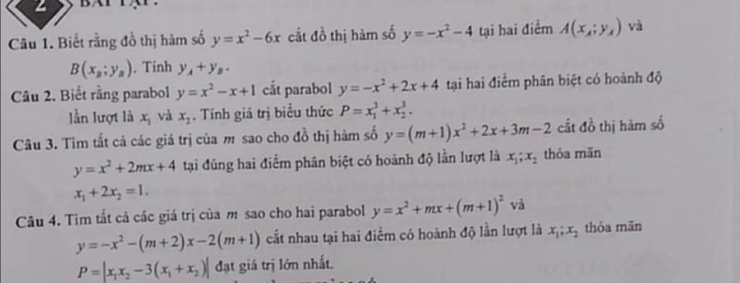 Biết rằng đồ thị hàm số y=x^2-6x cắt đồ thị hàm số y=-x^2-4 tại hai điểm A(x_A;y_A) và
B(x_B;y_B). Tính y_A+y_B. 
Câu 2. Biết rằng parabol y=x^2-x+1 cắt parabol y=-x^2+2x+4 tại hai điểm phân biệt có hoành độ 
lần lượt là x_1 và x_2. Tính giá trị biểu thức P=x_1^(3+x_2^3. 
Câu 3. Tìm tắt cả các giá trị của m sao cho đồ thị hàm số y=(m+1)x^2)+2x+3m-2 cắt đồ thị hàm số
y=x^2+2mx+4 tại đúng hai điểm phân biệt có hoành độ lần lượt là x_1; x_2 thỏa mãn
x_1+2x_2=1. 
Câu 4. Tìm tất cả các giá trị của m sao cho hai parabol y=x^2+mx+(m+1)^2 và
y=-x^2-(m+2)x-2(m+1) cất nhau tại hai điểm có hoành độ lần lượt là x_1; x_2 thòa mãn
P=|x_1x_2-3(x_1+x_2)| đạt giá trị lớn nhất.