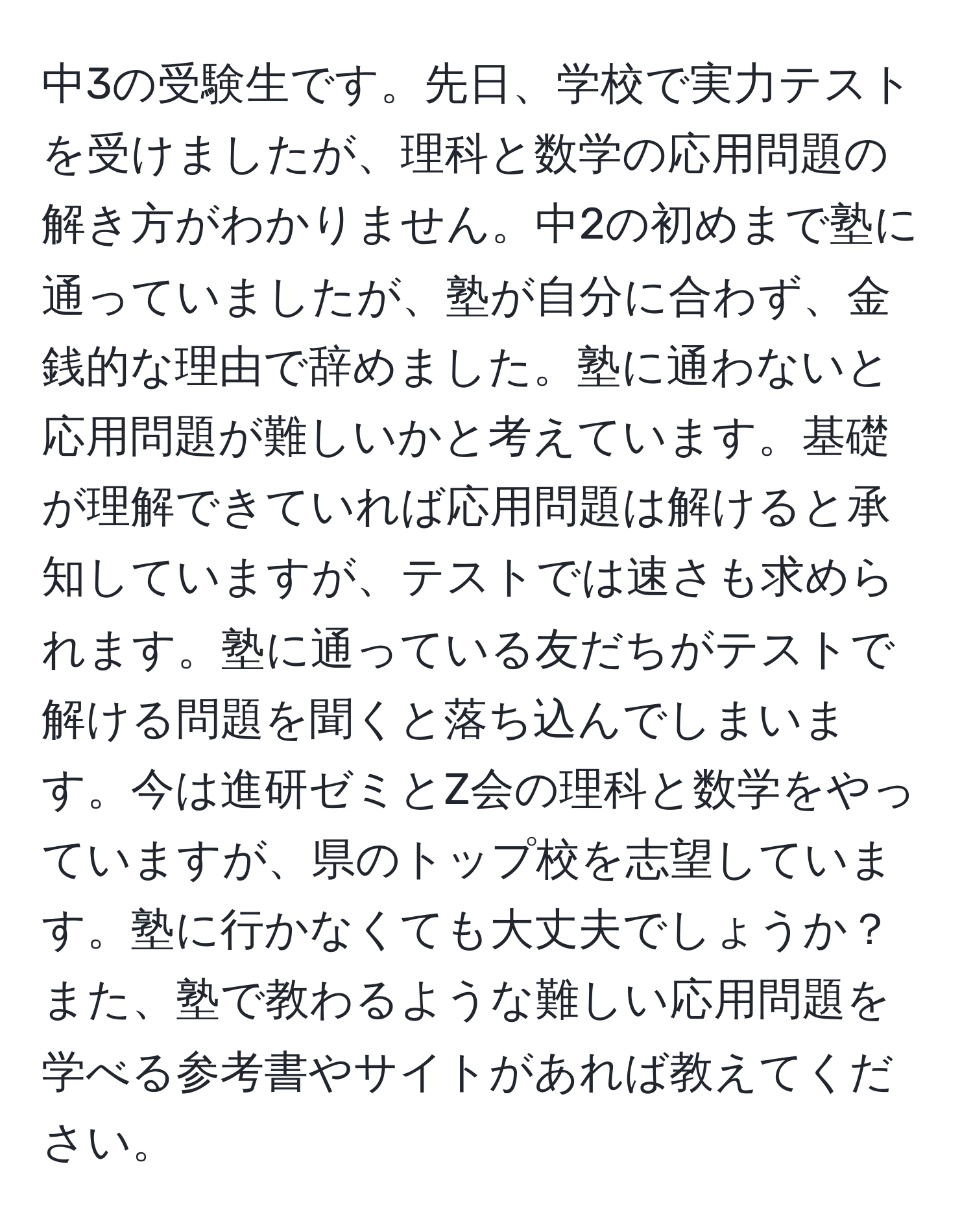 中3の受験生です。先日、学校で実力テストを受けましたが、理科と数学の応用問題の解き方がわかりません。中2の初めまで塾に通っていましたが、塾が自分に合わず、金銭的な理由で辞めました。塾に通わないと応用問題が難しいかと考えています。基礎が理解できていれば応用問題は解けると承知していますが、テストでは速さも求められます。塾に通っている友だちがテストで解ける問題を聞くと落ち込んでしまいます。今は進研ゼミとZ会の理科と数学をやっていますが、県のトップ校を志望しています。塾に行かなくても大丈夫でしょうか？また、塾で教わるような難しい応用問題を学べる参考書やサイトがあれば教えてください。