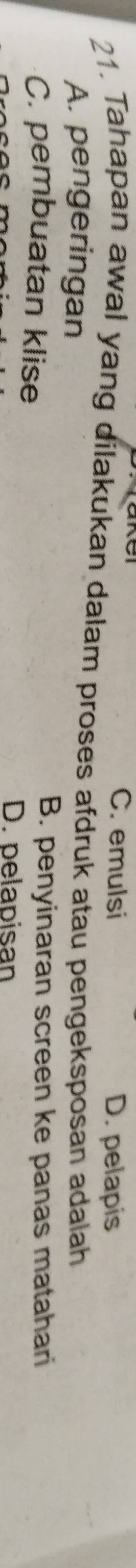 C. emulsi D. pelapis
21. Tahapan awal yang dilakukan dalam proses afdruk atau pengeksposan adalah
A. pengeringan
C. pembuatan klise
B. penyinaran screen ke panas matahari
D. pelapisan