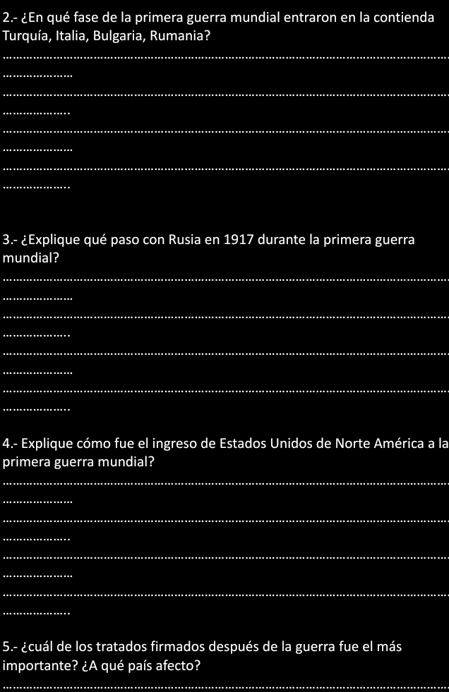 2.- ¿En qué fase de la primera guerra mundial entraron en la contienda 
Turquía, Italia, Bulgaria, Rumania? 
_ 
_ 
_ 
_ 
_ 
_ 
_ 
_ 
3.- ¿Explique qué paso con Rusia en 1917 durante la primera guerra 
mundial? 
_ 
_ 
_ 
_ 
_ 
_ 
_ 
_ 
4.- Explique cómo fue el ingreso de Estados Unidos de Norte América a la 
primera guerra mundial? 
_ 
_ 
_ 
_ 
_ 
_ 
_ 
_ 
5.- ¿cuál de los tratados firmados después de la guerra fue el más 
importante? ¿A qué país afecto? 
_