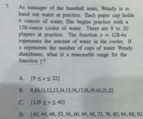 As manager of the baseball team, Wendy is to
hand out water at practice. Each paper cup holds
4 ounces of water. She begins practice with a
128-ounce cooler of water. There are 9 to 20
players at practice. The function y=128-4x
represents the amount of water in the cooler. If
x represents the number of cups of water Wendy
distributes, what is a reasonable range for the
function y?
A.  9≤ x≤ 22
B. 9,10,11,12,13,14,15,16,17,18,19,10,21,22
C.  128≤ y≤ 40
D.  40,44,48,52,56,60,64,68,72,76,80,84,88,92