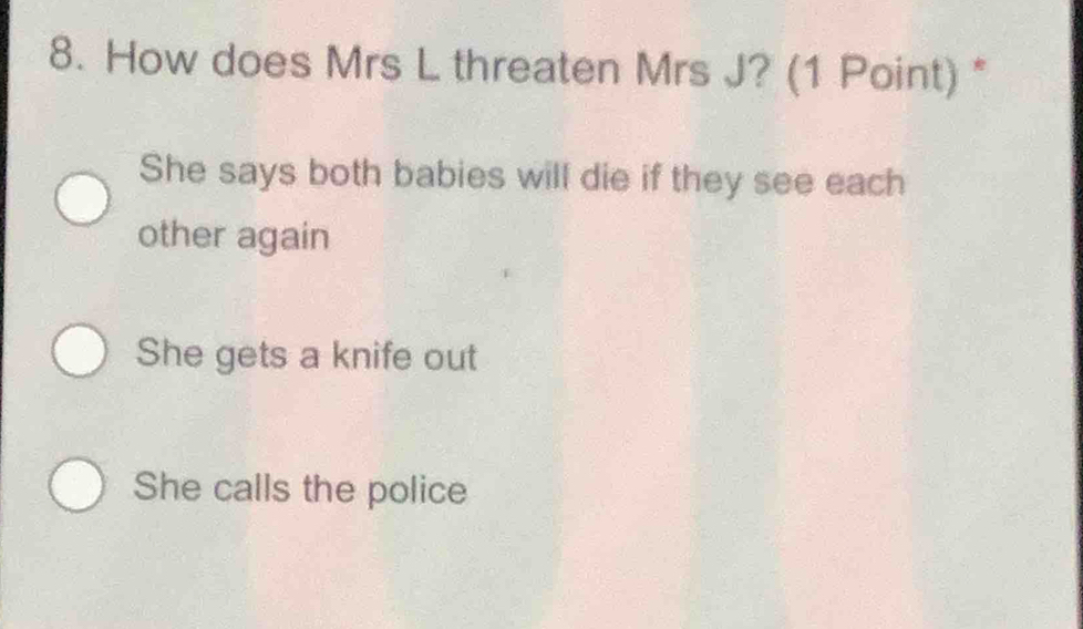 How does Mrs L threaten Mrs J? (1 Point) *
She says both babies will die if they see each
other again
She gets a knife out
She calls the police