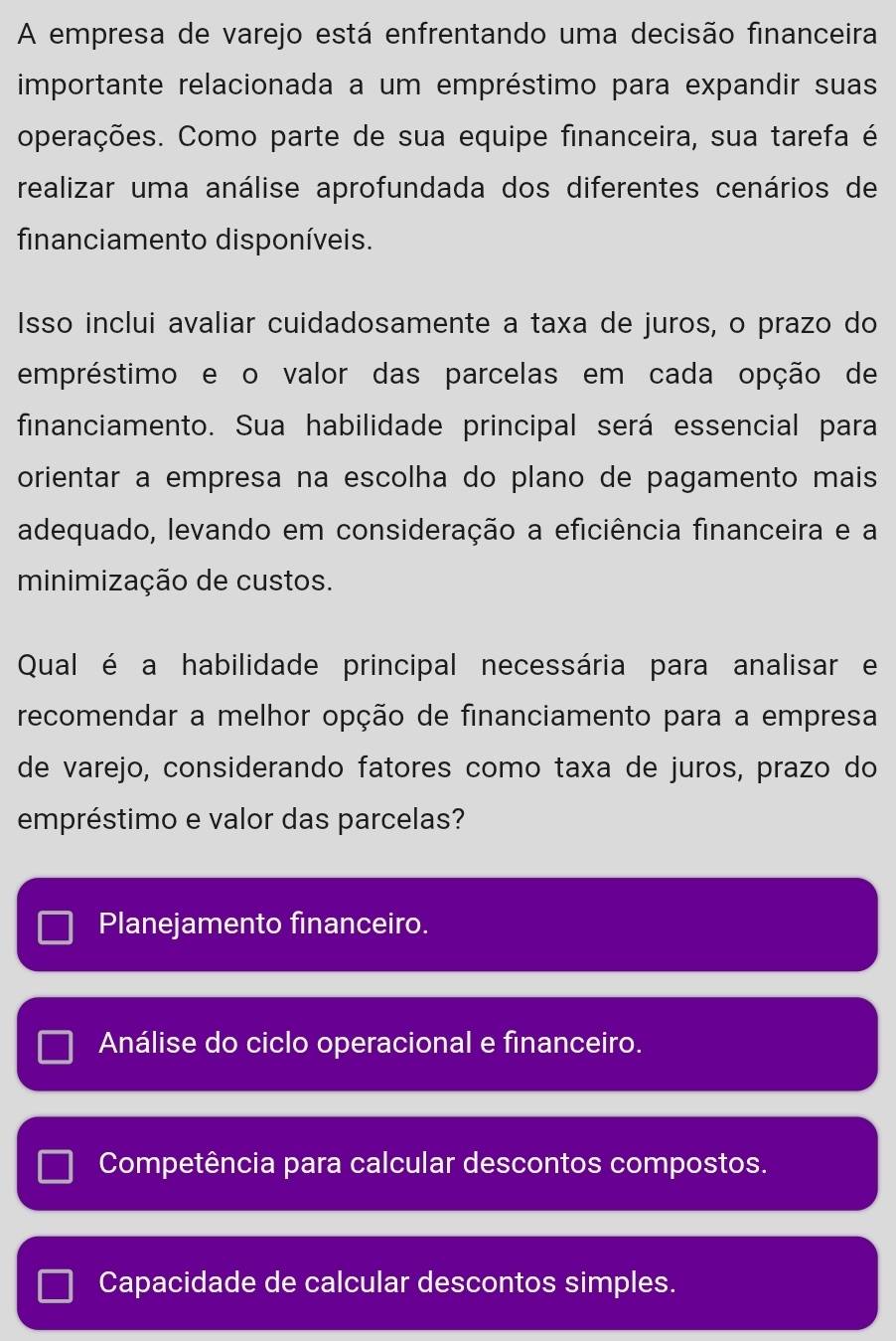 A empresa de varejo está enfrentando uma decisão financeira
importante relacionada a um empréstimo para expandir suas
operações. Como parte de sua equipe financeira, sua tarefa é
realizar uma análise aprofundada dos diferentes cenários de
financiamento disponíveis.
Isso inclui avaliar cuidadosamente a taxa de juros, o prazo do
empréstimo e o valor das parcelas em cada opção de
financiamento. Sua habilidade principal será essencial para
orientar a empresa na escolha do plano de pagamento mais
adequado, levando em consideração a eficiência financeira e a
minimização de custos.
Qual é a habilidade principal necessária para analisar e
recomendar a melhor opção de financiamento para a empresa
de varejo, considerando fatores como taxa de juros, prazo do
empréstimo e valor das parcelas?
Planejamento financeiro.
Análise do ciclo operacional e financeiro.
Competência para calcular descontos compostos.
Capacidade de calcular descontos simples.