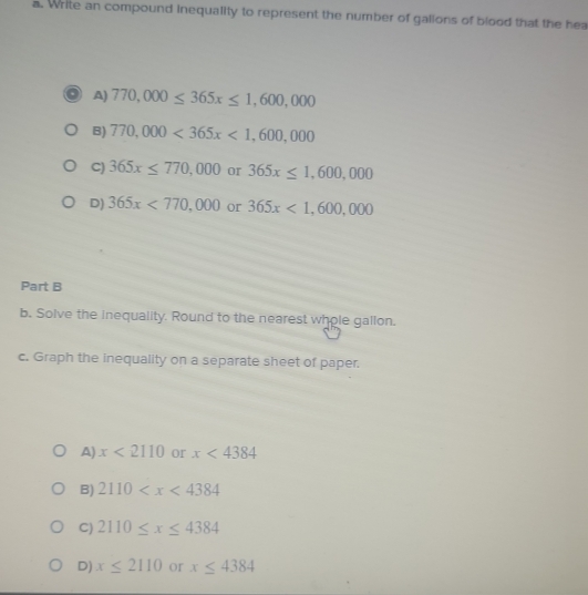 Write an compound inequality to represent the number of gallons of blood that the hea
A) 770,000≤ 365x≤ 1,600,000
B) 770,000<365x<1,600,000
C) 365x≤ 770,000 or 365x≤ 1,600,000
D) 365x<770,000 or 365x<1,600,000
Part B
b. Solve the inequality. Round to the nearest whole gallon.
c. Graph the inequality on a separate sheet of paper.
A) x<2110</tex> or x<4384</tex>
B) 2110
C) 2110≤ x≤ 4384
D) x≤ 2110 or x≤ 4384