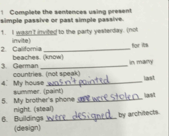 Complete the sentences using present 
simple passive or past simple passive. 
1. I wasn't invited to the party yesterday. (not 
invite) 
2. California_ for its 
beaches. (know) 
3. German_ 
in many 
countries. (not speak) 
4. My house _last 
summer. (paint) 
5. My brother's phone _last 
night. (steal) 
6. Buildings_ 
by architects. 
(design)