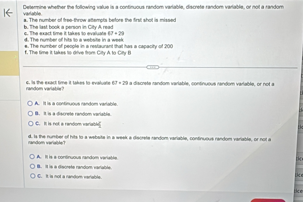 Determine whether the following value is a continuous random variable, discrete random variable, or not a random
variable.
a. The number of free-throw attempts before the first shot is missed
b. The last book a person in City A read
c. The exact time it takes to evaluate 67+29
d. The number of hits to a website in a week
e. The number of people in a restaurant that has a capacity of 200
f. The time it takes to drive from City A to City B
c. Is the exact time it takes to evaluate 67+29 a discrete random variable, continuous random variable, or not a
random variable?
A. It is a continuous random variable.
B. It is a discrete random variable.
C. It is not a random variable
tic
d. Is the number of hits to a website in a week a discrete random variable, continuous random variable, or not a
random variable?
A. It is a continuous random variable. tic
B. It is a discrete random variable.
C. It is not a random variable.
tice
tice