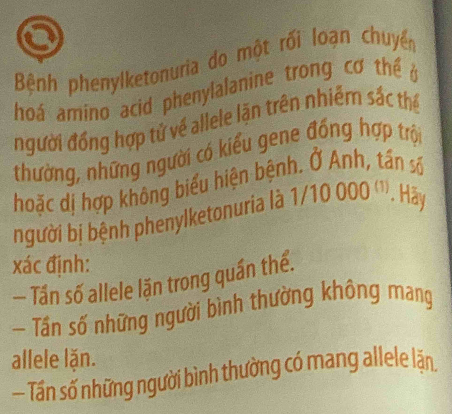 Bệnh phenylketonuria do một rối loạn chuyển
hoá amino acid phenylalanine trong cơ thể ở
người đồng hợp tử về allele lặn trên nhiễm sắc thể
thường, những người có kiểu gene đồng hợp trội
hoặc dị hợp không biểu hiện bệnh. Ở Anh, tần số
bgười bị bệnh phenylketonuria là 1/10 000 ('', . Hãy
xác định:
— Tần số allele lặn trong quần thể.
— Tần số những người bình thường không mang
allele lặn.
— Tấn số những người bình thường có mang allele lặn.