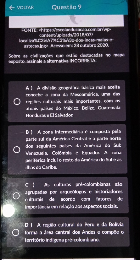 voltAr Questão 9
FONTE:. Acesso em: 28 outubro 2020.
Sobre as civilizações que estão destacadas no mapa
exposto, assinale a alternativa INCORRETA:
A ) A divisão geográfica básica mais aceita
concebe a zona da Mesoamérica, uma das
regiões culturais mais importantes, com os
atuais países do México, Belize, Guatemala
Honduras e El Salvador.
B ) A zona intermediária é composta pela
parte sul da América Central e a parte norte
dos seguintes países da América do Sul:
Venezuela, Colômbia e Equador. A zona
periférica inclui o resto da América do Sul e as
ilhas do Caribe.
C ) As culturas pré-colombianas são
agrupadas por arqueólogos e historiadores
culturais de acordo com fatores de
importância em relação aos aspectos sociais.
D ) A região cultural do Peru e da Bolívia
forma a área central dos Andes e compõe o
território indígena pré-colombiano.