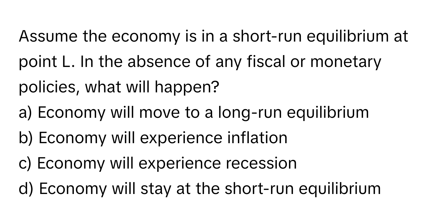 Assume the economy is in a short-run equilibrium at point L. In the absence of any fiscal or monetary policies, what will happen?

a) Economy will move to a long-run equilibrium
b) Economy will experience inflation
c) Economy will experience recession
d) Economy will stay at the short-run equilibrium