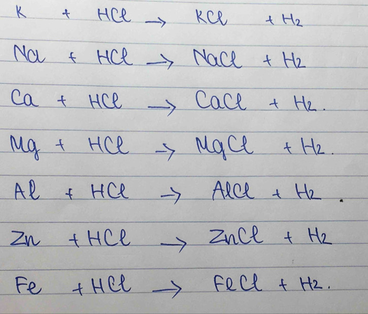 K+HClto KCl+H_2
Na+HClto NaCl+H_2
Ca+HClto CaCl+H_2.
Mg+HClto MgCl+H_2
Al+HClto AlCl+H_2
Zn+HClto ZnCl+H_2
Fe+HClto FeCl+H_2.