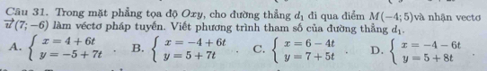 Trong mặt phẳng tọa độ Oxy, cho đường thẳng d_1 đi qua điểm M(-4;5) và nhận vecto
vector u(7;-6) làm véctơ pháp tuyến. Viết phương trình tham số của đường thẳng d_1.
A. beginarrayl x=4+6t y=-5+7tendarray. B. beginarrayl x=-4+6t y=5+7tendarray. C. beginarrayl x=6-4t y=7+5tendarray. D. beginarrayl x=-4-6t y=5+8tendarray..