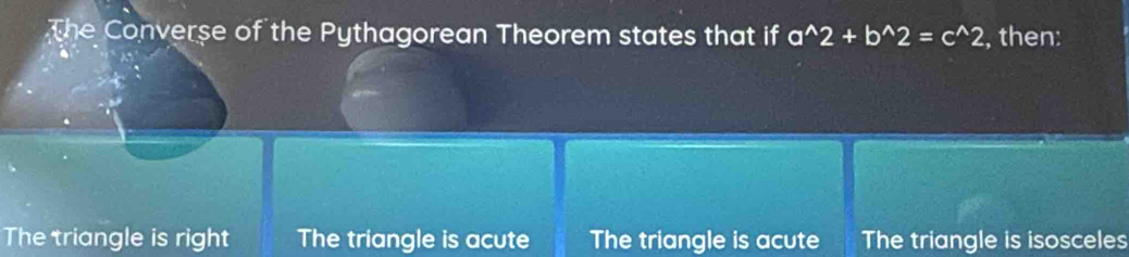 The Converse of the Pythagorean Theorem states that if a^(wedge)2+b^(wedge)2=c^(wedge)2 , then:
The triangle is right The triangle is acute The triangle is acute The triangle is isosceles