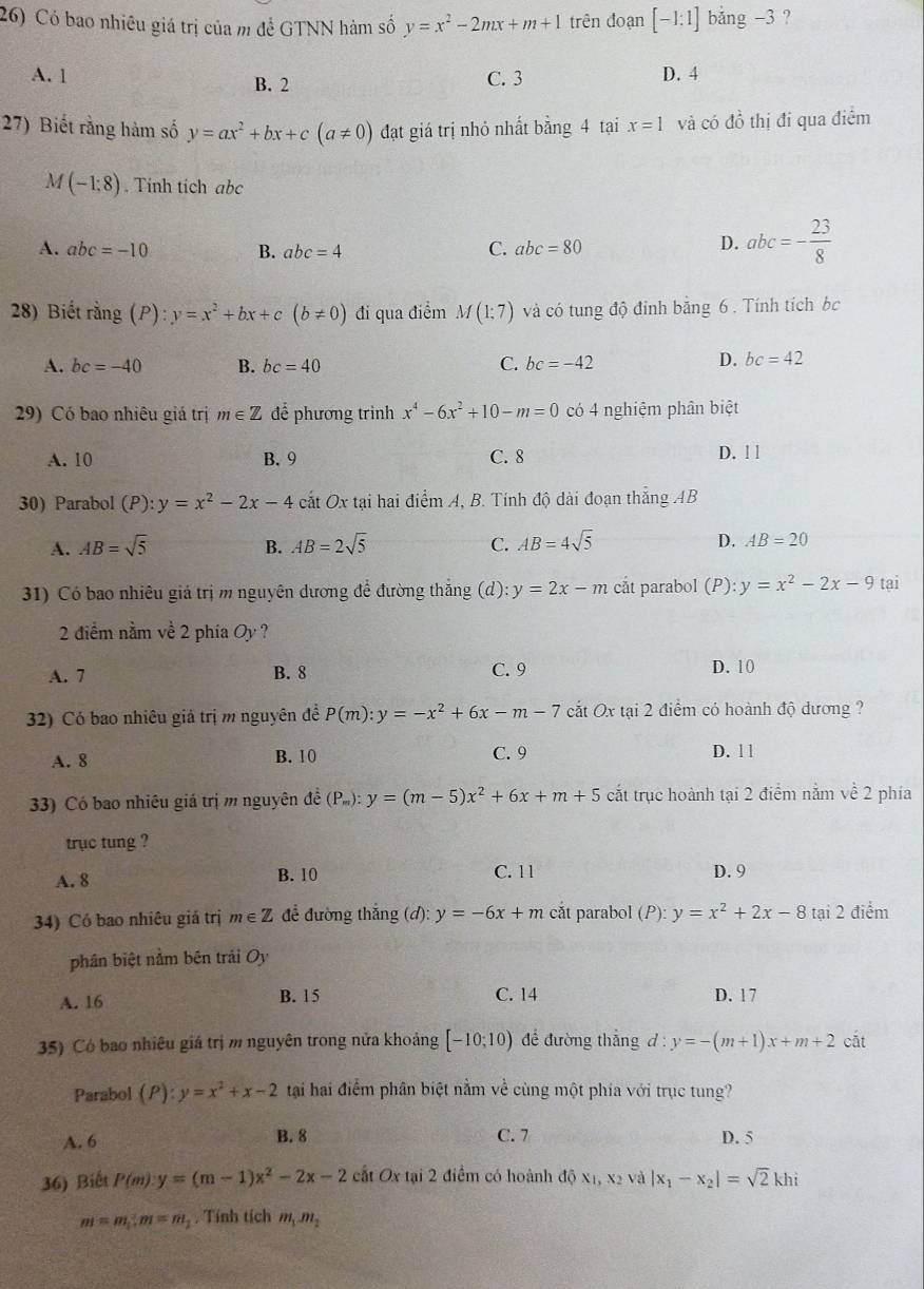 Có bao nhiêu giá trị của m để GTNN hàm số y=x^2-2mx+m+1 trên đoạn [-1:1] bảng -3 ?
A. 1 B. 2 C. 3
D. 4
27) Biết rằng hàm số y=ax^2+bx+c(a!= 0) đạt giá trị nhỏ nhất bằng 4 tại x=1 và có dhat o thị đi qua điểm
M(-1:8). Tính tích abc
A. abc=-10 B. abc=4 C. abc=80
D. abc=- 23/8 
28) Biết rang(P):y=x^2+bx+c(b!= 0) đi qua điểm M(1;7) và có tung độ đỉnh băng 6 . Tính tích bc
A. bc=-40 B. bc=40 C. bc=-42
D. bc=42
29) Có bao nhiêu giá trị m∈ Z để phương trình x^4-6x^2+10-m=0 có 4 nghiệm phân biệt
A. 10 B. 9 C. 8 D. ! l
30) Parabol (P): y=x^2-2x-4 cắt Ox tại hai điểm A, B. Tính độ dài đoạn thắng AB
A. AB=sqrt(5) B. AB=2sqrt(5) C. AB=4sqrt(5) D. AB=20
31) Có bao nhiêu giá trị m nguyên dương để đường thắng (d): y=2x-m cất parabol (P): y=x^2-2x-9 tai
2 điểm nằm về 2 phía Oy ?
A. 7 B. 8 C. 9 D. 10
32) Có bao nhiêu giả trị m nguyên đề P(m):y=-x^2+6x-m-7 cắt Ox tại 2 điểm có hoành độ dương ?
A. 8 B. 10 C. 9 D. ll
33) Có bao nhiêu giá trị m nguyên đề (P_m):y=(m-5)x^2+6x+m+5 cắt trục hoành tại 2 điểm nằm về 2 phía
trục tung ?
A. 8 B. 10
C. 11 D. 9
34) Có bao nhiêu giá trị m∈ Z để đường thắng (đ): y=-6x+m cắt parabol (P): y=x^2+2x-8 tại 2 điểm
phân biệt nằm bên trải Oy
A. 16 B. 15 C. 14 D. 17
35) Có bao nhiêu giá trị m nguyên trong nửa khoảng [-10;10) để đường thẳng d : y=-(m+1)x+m+2 cắt
Parabol (P):y=x^2+x-2 tại hai điểm phân biệt nằm về cùng một phía với trục tung?
A. 6 B. 8 C. 7 D. 5
36) Biết P(m):y=(m-1)x^2-2x-2 c IfOx tại 2 điểm có hoành độ X1,X và |x_1-x_2|=sqrt(2)khi
m=m_1:m=m_2. Tính tích m_1m_2