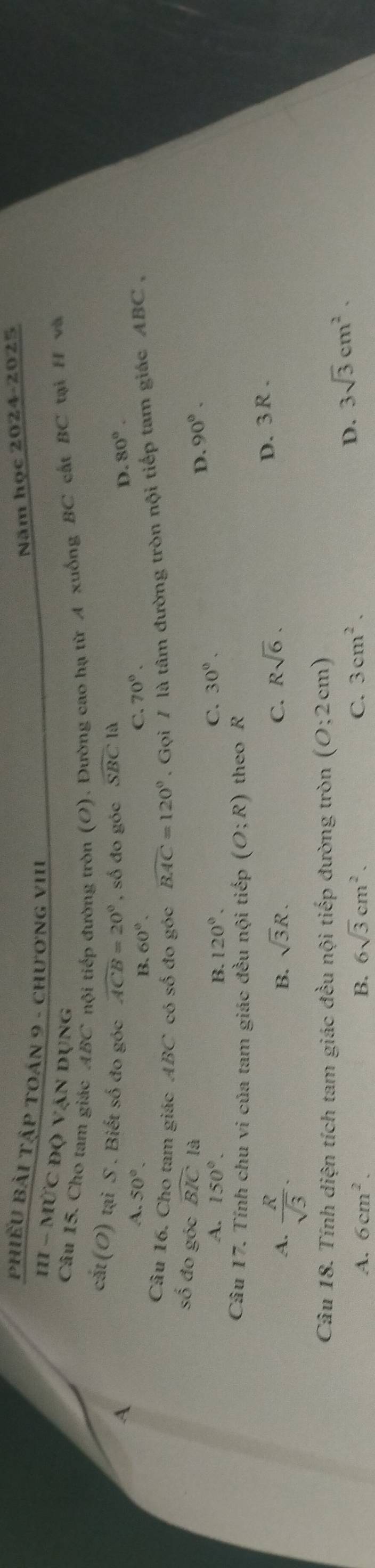 Năm học 2024-2025
PHiếU BẢi TậP TOán 9 - chương vIII
III - MỨC độ vận dụng
Câu 15. Cho tam giác ABC nội tiếp đường tròn (O). Đường cao hạ từ A xuống BC cất BC tà H và
cắt (O) tại S . Biết số đo góc widehat ACB=20° C. 70°.
A , số đo góc widehat SBC là
D. 80°. 
A. 50°.
B. 60°. 
Câu 16. Cho tam giác ABC có số đo góc widehat BAC=120°. Gọi / là tâm đường tròn nội tiếp tam giác ABC ,
số đo góc widehat BIC
D. 90°.
A. 150°. B. 120°. C. 30°. 
Câu 17. Tính chu vi của tam giác đều nội tiếp (O;R) theo R
A.  R/sqrt(3) .
B. sqrt(3)R.
C. Rsqrt(6). D. 3R.
Câu 18. Tính diện tích tam giác đều nội tiếp đường tròn (0;2cm)
A. 6cm^2. B. 6sqrt(3)cm^2. C. 3cm^2.
D. 3sqrt(3)cm^2.