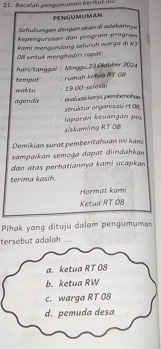 Bacalah pengumuman berikut in!
PENGUMUMAN
Sehubungan dengan akan di adakannya
kepengurusan dan program-program
kami mengundang seluruh warga di RT
08 untuk menghadiri rapat:
hari/tanggal : Minggu,23 Oktober 2024
tempat : rumah ketua RT 08
waktu : 19.00-selesai
agenda : evaluasi kerja, pembenahan
struktur organisasi rt 08,
laporan keuangan pos
siskamling RT 08.
Demikian surat pemberitahuan ini kami
sampaikan semoga dapat diindahkan
dan atas perhatiannya kami ucapkan
terima kasih.
Hormat kami
Ketua RT 08
Pihak yang dituju dalam pengumuman
tersebut adalah ....
a. ketua RT 08
b. ketua RW
c. warga RT 08
d. pemuda desa