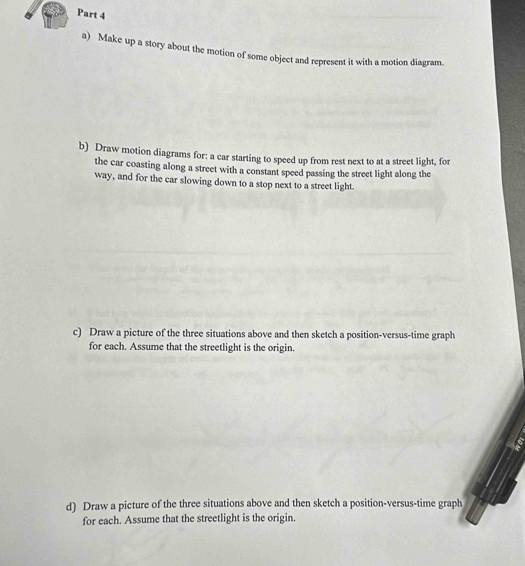 Make up a story about the motion of some object and represent it with a motion diagram. 
b) Draw motion diagrams for: a car starting to speed up from rest next to at a street light, for 
the car coasting along a street with a constant speed passing the street light along the 
way, and for the car slowing down to a stop next to a street light. 
c) Draw a picture of the three situations above and then sketch a position-versus-time graph 
for each. Assume that the streetlight is the origin. 
6 
d) Draw a picture of the three situations above and then sketch a position-versus-time graph 
for each. Assume that the streetlight is the origin.