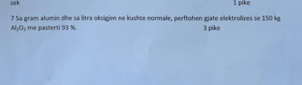 sek 1 pike 
7 Sa gram alumin dhe sa litra oksigjen ne kushte normale, perftohen gjate elektrolizes se 150 kg
Al_2O_3 me pasterti 93 %. 3 pike